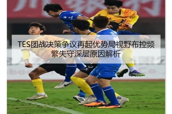 TES团战决策争议再起优势局视野布控频繁失守深层原因解析