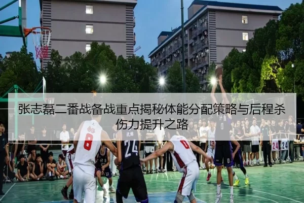 张志磊二番战备战重点揭秘体能分配策略与后程杀伤力提升之路